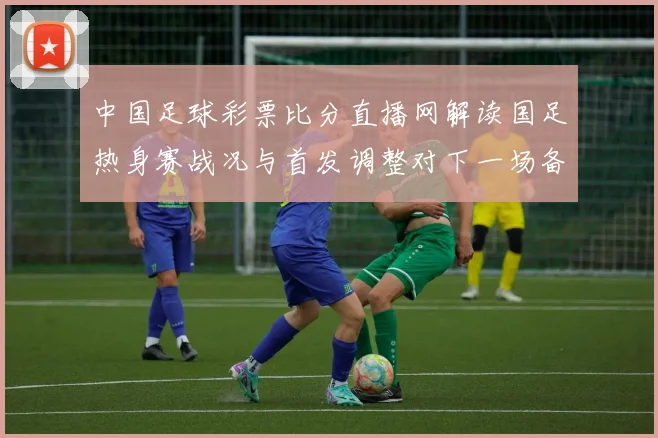 中国足球彩票比分直播网解读国足热身赛战况与首发调整对下一场备战影响