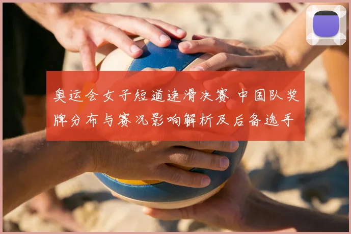 奥运会女子短道速滑决赛 中国队奖牌分布与赛况影响解析及后备选手看点