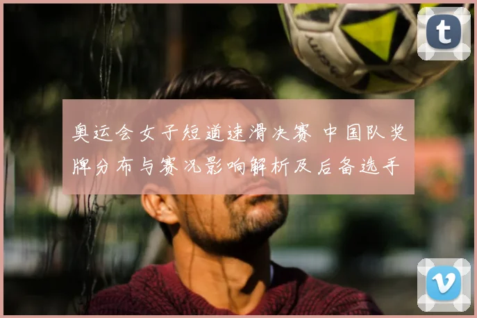 奥运会女子短道速滑决赛 中国队奖牌分布与赛况影响解析及后备选手看点