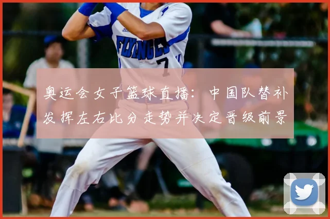 奥运会女子篮球直播：中国队替补发挥左右比分走势并决定晋级前景