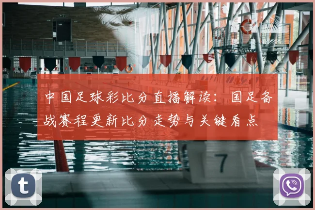 中国足球彩比分直播解读：国足备战赛程更新比分走势与关键看点