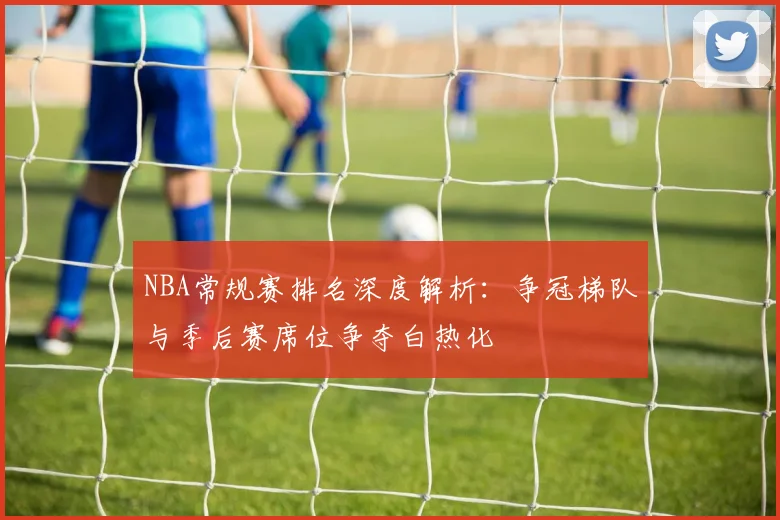 NBA常规赛排名深度解析:争冠梯队与季后赛席位争夺白热化