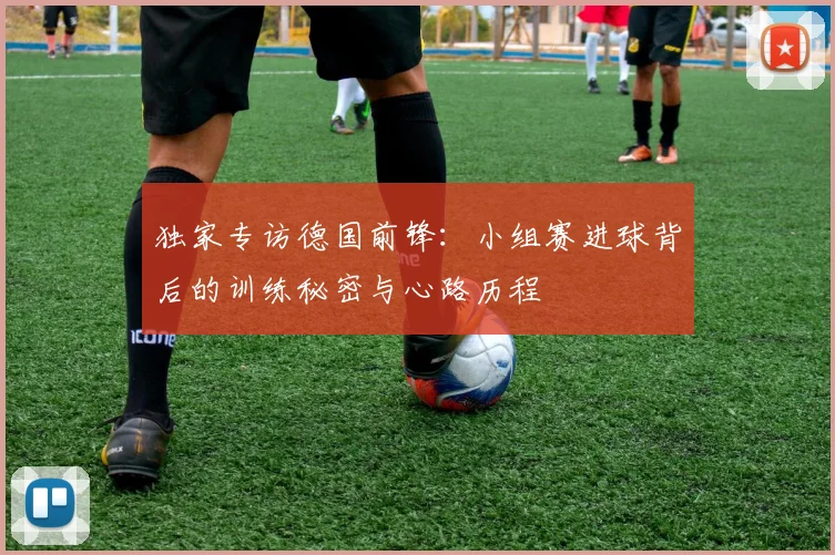 独家专访德国前锋：小组赛进球背后的训练秘密与心路历程