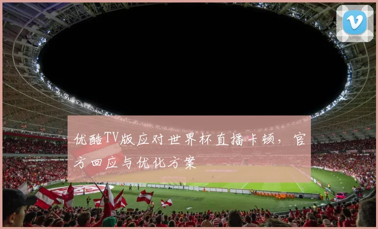 优酷TV版应对世界杯直播卡顿，官方回应与优化方案