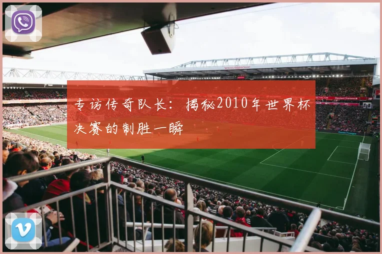 专访传奇队长：揭秘2010年世界杯决赛的制胜一瞬