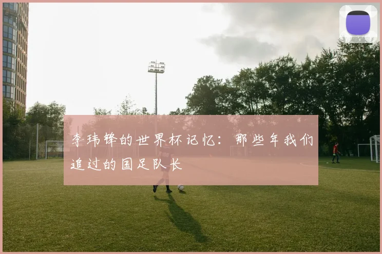 李玮锋的世界杯记忆：那些年我们追过的国足队长
