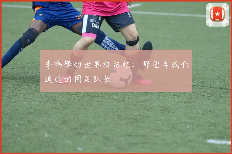 李玮锋的世界杯记忆：那些年我们追过的国足队长