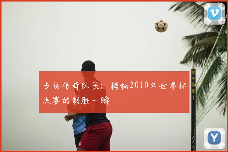 专访传奇队长：揭秘2010年世界杯决赛的制胜一瞬