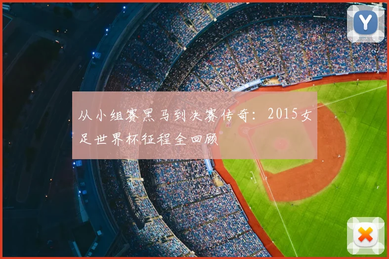 从小组赛黑马到决赛传奇：2015女足世界杯征程全回顾
