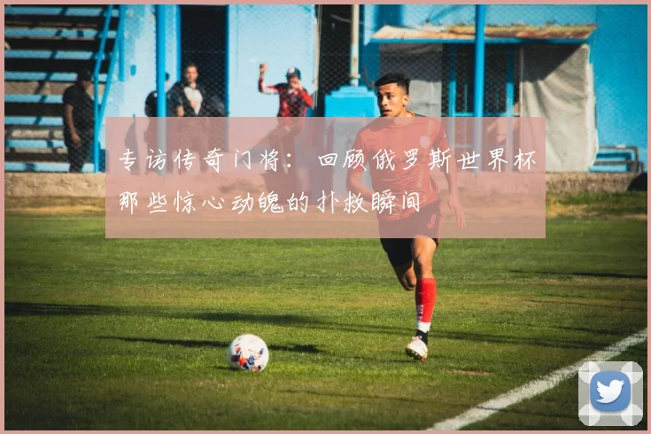 专访传奇门将：回顾俄罗斯世界杯那些惊心动魄的扑救瞬间