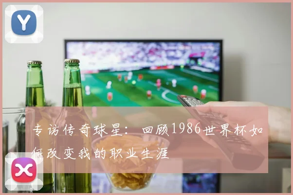 专访传奇球星：回顾1986世界杯如何改变我的职业生涯