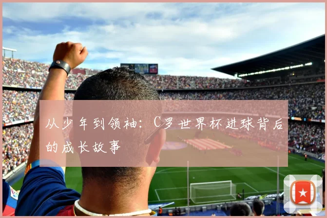 从少年到领袖：C罗世界杯进球背后的成长故事